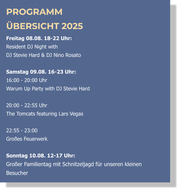 PROGRAMM ÜBERSICHT 2025 Freitag 08.08. 18-22 Uhr:  Resident DJ Night with  DJ Stevie Hard & DJ Nino Rosato  Samstag 09.08. 16-23 Uhr: 16:00 - 20:00 Uhr  Warum Up Party with DJ Stevie Hard   20:00 - 22:55 Uhr  The Tomcats featuring Lars Vegas  22:55 - 23:00 Großes Feuerwerk  Sonntag 10.08. 12-17 Uhr: Großer Familientag mit Schnitzeljagd für unseren kleinen Besucher