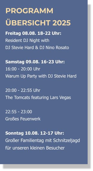 PROGRAMM ÜBERSICHT 2025 Freitag 08.08. 18-22 Uhr:  Resident DJ Night with  DJ Stevie Hard & DJ Nino Rosato  Samstag 09.08. 16-23 Uhr: 16:00 - 20:00 Uhr  Warum Up Party with DJ Stevie Hard   20:00 - 22:55 Uhr  The Tomcats featuring Lars Vegas  22:55 - 23:00 Großes Feuerwerk  Sonntag 10.08. 12-17 Uhr: Großer Familientag mit Schnitzeljagd für unseren kleinen Besucher 