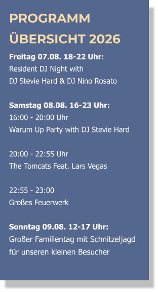 PROGRAMM ÜBERSICHT 2026 Freitag 07.08. 18-22 Uhr:  Resident DJ Night with  DJ Stevie Hard & DJ Nino Rosato  Samstag 08.08. 16-23 Uhr: 16:00 - 20:00 Uhr  Warum Up Party with DJ Stevie Hard   20:00 - 22:55 Uhr  The Tomcats Feat. Lars Vegas   22:55 - 23:00 Großes Feuerwerk  Sonntag 09.08. 12-17 Uhr: Großer Familientag mit Schnitzeljagd  für unseren kleinen Besucher 